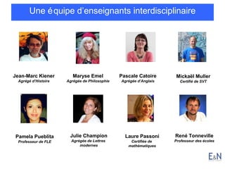 Une é quipe d’enseignants interdisciplinaire

Jean-Marc Kiener

Maryse Emel

Pascale Catoire

Agrégé d’Histoire

Agrégée de Philosophie

Agrégée d’Anglais

Pamela Pueblita

Julie Champion

Professeur de FLE

Agrégée de Lettres
modernes

Laure Passoni
Certifiée de
mathématiques

Mickaël Muller
Certifié de SVT

René Tonneville
Professeur des écoles

 