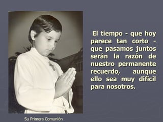 El tiempo - que hoy parece tan corto - que pasamos juntos serán la razón de nuestro permanente recuerdo, aunque ello sea muy difícil para nosotros.   Su Primera Comunión 