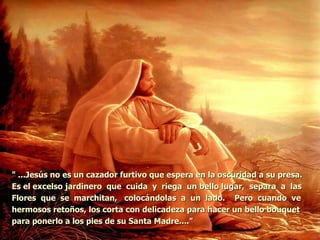 " ...Jesús no es un cazador furtivo que espera en la oscuridad a su presa.  Es el excelso jardinero  que  cuida  y  riega  un bello lugar,  separa  a  las  Flores  que  se  marchitan,  colocándolas  a  un  lado.  Pero  cuando  ve  hermosos retoños, los corta con delicadeza para hacer un bello bouquet para ponerlo a los pies de su Santa Madre...."   