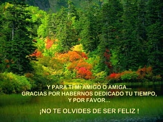 Y PARA TÍ MI AMIGO O AMIGA...
GRACIAS POR HABERNOS DEDICADO TU TIEMPO,
Y POR FAVOR...
¡NO TE OLVIDES DE SER FELIZNO TE OLVIDES DE SER FELIZ !
