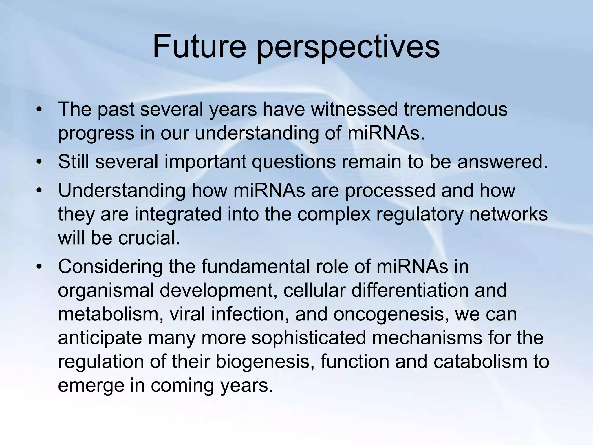 Future perspectives
• The past several years have witnessed tremendous
progress in our understanding of miRNAs.
• Still several important questions remain to be answered.
• Understanding how miRNAs are processed and how
they are integrated into the complex regulatory networks
will be crucial.
• Considering the fundamental role of miRNAs in
organismal development, cellular differentiation and
metabolism, viral infection, and oncogenesis, we can
anticipate many more sophisticated mechanisms for the
regulation of their biogenesis, function and catabolism to
emerge in coming years.
 