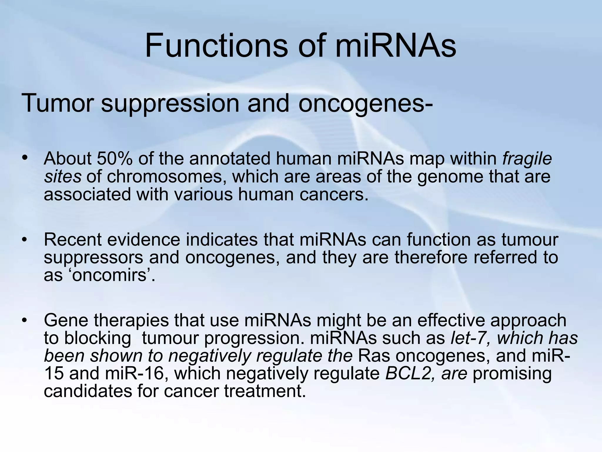 Functions of miRNAs
Tumor suppression and oncogenes-
• About 50% of the annotated human miRNAs map within fragile
sites of chromosomes, which are areas of the genome that are
associated with various human cancers.
• Recent evidence indicates that miRNAs can function as tumour
suppressors and oncogenes, and they are therefore referred to
as ‘oncomirs’.
• Gene therapies that use miRNAs might be an effective approach
to blocking tumour progression. miRNAs such as let-7, which has
been shown to negatively regulate the Ras oncogenes, and miR-
15 and miR-16, which negatively regulate BCL2, are promising
candidates for cancer treatment.
 
