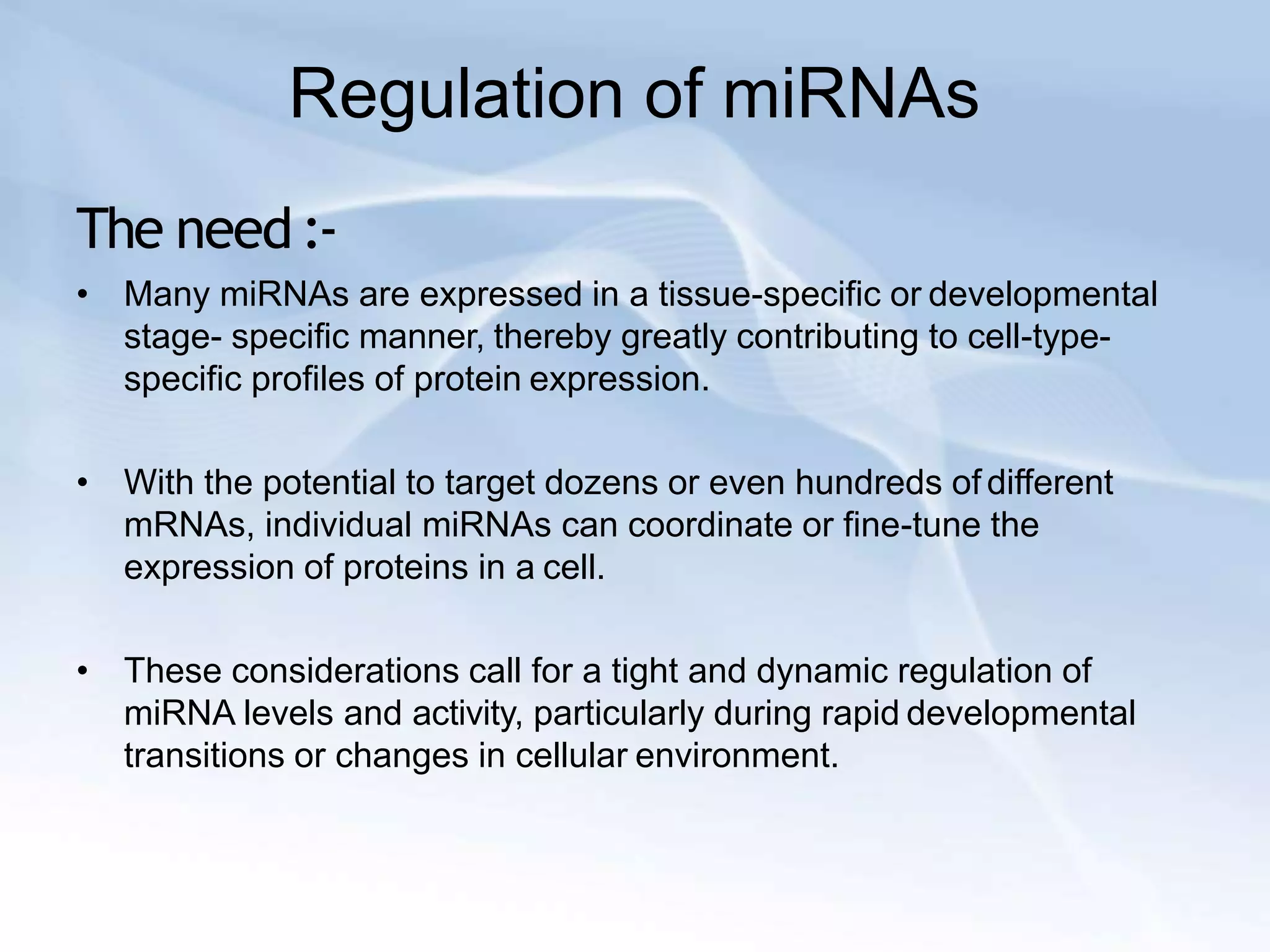 Regulation of miRNAs
The need :-
• Many miRNAs are expressed in a tissue-specific or developmental
stage- specific manner, thereby greatly contributing to cell-type-
specific profiles of protein expression.
• With the potential to target dozens or even hundreds of different
mRNAs, individual miRNAs can coordinate or fine-tune the
expression of proteins in a cell.
• These considerations call for a tight and dynamic regulation of
miRNA levels and activity, particularly during rapid developmental
transitions or changes in cellular environment.
 