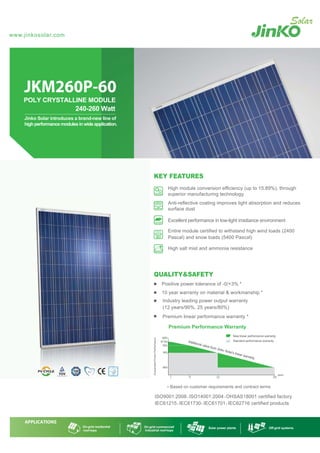 ISO9001:2008、ISO14001:2004、OHSAS18001 certified factory
IEC61215、IEC61730、IEC61701、IEC62716 certified products
JKM260P-60
POLY CRYSTALLINE MODULE
240-260 Watt
smetsysdirg-ffOstnalprewopraloS
High module conversion efficiency (up to 15.89%), through
superior manufacturing technology
Anti-reflective coating improves light absorption and reduces
surface dust
Excellent performance in low-light irradiance environment
Entire module certified to withstand high wind loads (2400
Pascal) and snow loads (5400 Pascal)
High salt mist and ammonia resistance
10 year warranty on material & workmanship *
Premium linear performance warranty *
Industry leading power output warranty
(12 years/90%, 25 years/80%)
Jinko Solar introduces a brand-new line of
highperformancemodulesinwideapplication.
www.jinkosolar.com
KEY FEATURES
QUALITY&SAFETY
Positive power tolerance of -0/+3% *
* Based on customer requirements and contract terms
 