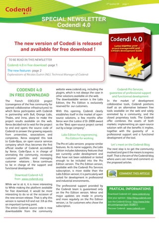 2nd quarter 09     page 1




                               SPECIAL NEWSLETTER
                                   Codendi 4.0


       The new version of Codedi is released
         and available for free download !

   TO BE READ IN THIS NEWSLETTER
 Codendi 4.0 in free download -page 1
 The new features- page 2
 Explanations of Nicolas Guérin (NG), Technical Manager of Codendi




       CODENDI 4.0                          website www.codendi.org, including the                   Codendi Pro Services,
                                            plugins, which is not always the case in           guarantee of professional support
   IN FREE DOWNLOAD                         other solutions available on the web.                and functionnal development
                                            The downloadable version is the Labs            In the market of development
The      French     COCLICO       project
                                            Edition, the Pro Edition is exclusively         collaborative tools, Codendi positions
(convergence of the free community for
                                            reserved for our customers.                     itself as an alternative between free
opened collaborative infrastructures) to
which Xerox participates with Codendi       With this opening, Codendi clearly              tools available on the web and solely
in partnership with Bull, Orange Labs,      establishes itself in the market of open-       animated by a community, and the
Thales, and Inria, plans to make the        source solutions, a few months after            closed proprietary tools. The Codendi
project results available on the web.       Xerox won the Lutèce d’Or 2008 award            offer combines the assets of both
Xerox decided not to wait for the project   as the “Best open-source project carried        markets: implementing an open-source
to end and opens the source code of         out by a large company”.                        solution with all the benefits it implies,
Codendi to answer the growing requests                                                      together with the guaranty of           a
from universities, associations and              Labs Edition for experiencing,             professional support and a functional
companies. Xerox assigned this task                 Pro Edition for working                 development of the tool.
to Code-Opus, an open source services
company which thus becomes the first        The Pro et Labs versions propose similar            Let’s meet on the Codendi Blog
official reseller of Codendi accredited     features. As its name suggests, the Labs
                                                                                            The next step is to get the community
by Xerox. Code-Opus is in charge of         Edition includes laboratory features that
                                                                                            involved and give it the means to express
animating the community, increasing         are currently under development and
                                                                                            itself. That is the aim of the Codendi blog
customer portfolio and managing             that have not been validated or tested
                                                                                            where users can meet and comment on
customer relations ; Xerox continues        enough to be included into the Pro
                                                                                            the proposed articles
to be in charge of the support and          Edition version. The Pro Edition version,
functional development                      available with the Codendi Pro Services
                                            subscription, is more stable than the
                                            Labs Edition version; it is particularly well                    COMMENT THIS ARTICLE
        Download Codendi 4.0
                                            suited for development in professional
        from www.codendi.org
                                            and industrial environments..
While we’re at it, it is more interesting
                                            The professional support provided by
to While making the platform available
                                            the Codendi team is guaranteed only                PRATICAL INFORMATIONS
for free download, it would be more
                                            on the Pro Edition version. Minor and            Download Codendi 4.0 : www.codendi.org
interesting to do so at the occasion of
                                            major updates are made in priority
the new version release. That is why this                                                    Give your opinion : http://blog.codendi.com
                                            and more regularly on the Pro Edition
version is named 4.0 and not 3.8 as this                                                     Join the Codendi Group : http://www.linke-
                                            version, i.e. for customers who chose the
an important turning point.                                                                  din.com/groups?gid=1828011
                                            subscription.
The entire Codendi source code is now                                                        Discover Codendi : www.codendi.com
downloadable from the community
 