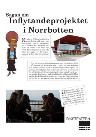 U
ngdomarna som nu
anlänt var mellan 16-
25 år gamla och utvalda
eftersom ryktet sa att de
var några av de mest in-
spirerande kreatörer som
fanns i hela Norrbotten.
Sagan om
Inflytandeprojektet
i Norrbotten
Nu ska ni få höra berättelsen
om ett Kulturlabb som lyste
upp några vackra oktoberda-
gar i Norrbotten. Serietecknin-
garna är ritade av en kille som
heter Anton Ingvarsson och alla
foton är tagna av huvudper-
sonerna i den här berättelsen.
Det var en gång 25 ungdomar som en kylig höstdag 2010
samlades på Kulturens Hus i Luleå. De kom resandes
från olika håll och kanter av Norrbottens vackra region. De
var där för att hjälpa Riksteatern att utveckla nya metoder
för inflytande och ville se om det gick att påverka Svensk kul-
turpolitik. Riksteatern hade bjudit in till ett Kulturlabb. Men
varför slog Inflytandeprojektet ner i just Norrbotten undrar
du? Jo för att där skulle en ny Svensk kulturpolitik testas!
 
