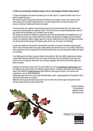  
5 
4. Vilka är de prioriterade områdena enligt er och hur ska budgeten fördelas mellan dessa?
Vi tycker att budgeten för kulturen ska delas upp i två olika ”påsar”. En påse för allmän kultur och en
påse till ungdomskulturen.
Den allmänna påsen ska gå till de olika kulturområdena så som teater, musik, dans, konst etc. Den
andra påsen som ska gå till ungdomskulturen, ska gå till ungdomarna och deras intressen inom
kulturen, vilket kan innefatta alla kulturens områden.
Vi tycker att kultur för ungdomar ska prioriteras högst den närmsta framtiden då vi har märkt i bland
annat våra nuvarande jobb att ungdomar mellan 12 och 20 inte har så mycket fritidsaktiviteter att ta till
sig, framför allt inte aktiviteter som innefattar annat än sport.
För att göra det så lätt som möjligt för ungdomarna att få sina drömaktiviteter till verklighet tycker vi att
det ska finnas personer som bara arbetar med just detta. Nya tjänster ska tillsättas just för att arbeta
endast mot ungdomar. Redan i dagens läge har vi det som kallas Kultur och fritid. De hjälper till mycket
och där går det att söka pengar till önskade projekt. Det är bra, men tyvärr inte tillräckligt.
Vi anser att ungdomar inte kommer in på ett kontor och söker om pengar, åtminstone inte de yngsta.
Det är en för avvisande miljö för de yngre. Därför behövs det personer som är ”ute på fältet” tillsammans
med ungdomarna. Där kan ungdomarna få ett förtroende för oss vuxna och dessutom berätta mer öppet
om sina idéer.
Vi vet detta genom att några i gruppen arbetar med ungdomar. När man träffar ungdomarna en gång i
veckan börjar deras förtroende för oss vuxna växa. De kommer fram och berättar om sina idéer och
undrar om de är möjliga att utföra eller inte. De skulle antagligen inte komma till ett kontor själva och
söka om pengar.
Lösningen är att dessa personer som ”är ute på fältet” ska vara en specialiserad ungdomsgrupp som
har tillgång till den påse pengar som tilldelas ungdomskulturen. Pengarna i den påsen ska inte behöva
sökas, utan istället får ungdomsgruppen själva bedöma vilka projekt och idéer, som kommer från
ungdomarna, som är värda att satsa på.
Ungdomsgruppen ska kunna vara ute på fritidsaktiviteter, skolor, ungdomsgårdar och liknande för att få
upp all den information som behövs.
Alltså ska denna grupp exempelvis gå under kultur och fritid men ändå ha egen beslutsrätt då de är
närmare ungdomarna och deras verksamhet.
Caroline Hedberg
Emmeli Nybom
Alejandro Palma
Elina Kuhmunen
 
