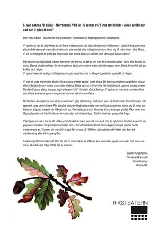  
6 
5. Vad saknas för kultur i Norrbotten? Vad vill ni se mer av? Finns det hinder - vilka i så fall och
vad kan vi göra åt dem?
Den röda tråden i våra tankar kring kulturen i Norrbotten är tillgänglighet och delaktighet.
Vi tycker att det är jätteviktigt att det finns mötesplatser där alla människor är välkomna. I Luleå är kulturens hus
ett utmärkt exempel, men på mindre orter saknas det ofta mötesplatser som riktar sig till människor i alla åldrar.
Vi vill ha möjlighet att träffa på människor från andra delar av världen och känna på deras kulturer.
Det ska finnas tillgängliga lokaler som man ska kunna ta del av om man till exempel spelar i band eller tränar på
dans. Dessa lokaler behövs för att ungdomar ska kunna utöva kultur när det passar dem. Detta är framför allt på
kvällar och helger.
Vi tycker även att vanliga mötesplatser/ungdomsgårdar ska ha längre öppettider, speciellt på helger.
Vi tror att unga människor skulle vilja se stora artister spela i länet oftare. De största artisterna uppträder nästan
alltid i Stockholm och andra storstäder söderut. Detta gör att vi i norr inte får möjlighet att uppleva dessa artister.
Norrland tappar status i ungas ögon eftersom ”allt” händer i södra Sverige. Vi tycker att man ska prioritera färre
och större evenemang som ungdomar kommer att minnas efteråt.
Norrbotten kännetecknas av stora avstånd och gles befolkning. Detta kan vara ett stort hinder för människor och
speciellt unga utan körkort. För att göra kulturen tillgänglig måste man se till att ungdomar kan ta sig till orter där
kulturen erbjuds, oavsett var i länet man bor. Festivalbussar och liknande är bra exempel på det. Ökar man inte
tillgängligheten så förblir kulturen en kostnads- och åldersfråga. Det blir även en geografisk fråga.
Ytterligare en idé vi har är att utöka sportutbudet för dem som vill prova på och är nybörjare. Idrotten även för de
yngsta är resultat- och prestationsinriktad och vi tror att det leder till att färre vågar prova på sporter de är
intresserade av. Vi anser att man bör skapa fler ”prova på”-tillfällen och nybörjaraktiviteter utan krav på
medlemskap eller träningsavgifter.
Ta kulturen till människorna! Gör det lätt för människor att ställa ut sina verk eller spela sin musik. Sist men inte
minst ska det vara billigt att ta del av kulturen.
Gustav Uusihannu
Christine Brännvall
Moa Bensryd
Ronja Ask
 