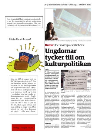 Klicka för att Lyssna!
Men nu då? Är sagan slut nu
då? Såklart den inte är! Den
har bara just börjat. Många in-
såg hur kul det är att påverka
om någon tar initiativet. Maja,
Elin och Klara hade packat alla
nya lärdomar med sig i sina
ryggsäckar och har ända se-
dan dessa dagar suttit i Stock-
holm för att vidareutveckla
metoden bakom Kulturlabbet.
Och så vitt vi vet så gör de
det än. Hur sagan slutar kan
man aldrig så noga veta. Men
säkert är att den kommer
att pågå i alla sina dagar.
Hur gick det då? Intresset var stort och eft-
er en fin presentation och ett spännande
samtal överlämnades resultatet från kul-
turlabbet till divisionschef Elisabeth Lax.
Snipp snapp snut.
 