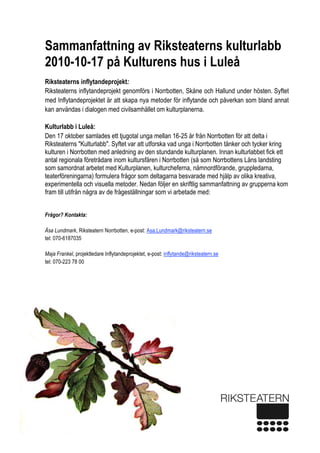  
1 
Sammanfattning av Riksteaterns kulturlabb
2010-10-17 på Kulturens hus i Luleå
Riksteaterns inflytandeprojekt:
Riksteaterns inflytandeprojekt genomförs i Norrbotten, Skåne och Hallund under hösten. Syftet
med Inflytandeprojektet är att skapa nya metoder för inflytande och påverkan som bland annat
kan användas i dialogen med civilsamhället om kulturplanerna.
Kulturlabb i Luleå:
Den 17 oktober samlades ett tjugotal unga mellan 16-25 år från Norrbotten för att delta i
Riksteaterns "Kulturlabb". Syftet var att utforska vad unga i Norrbotten tänker och tycker kring
kulturen i Norrbotten med anledning av den stundande kulturplanen. Innan kulturlabbet fick ett
antal regionala företrädare inom kultursfären i Norrbotten (så som Norrbottens Läns landsting
som samordnat arbetet med Kulturplanen, kulturcheferna, nämnordförande, gruppledarna,
teaterföreningarna) formulera frågor som deltagarna besvarade med hjälp av olika kreativa,
experimentella och visuella metoder. Nedan följer en skriftlig sammanfattning av grupperna kom
fram till utifrån några av de frågeställningar som vi arbetade med:
Frågor? Kontakta:
Åsa Lundmark, Riksteatern Norrbotten, e-post: Asa.Lundmark@riksteatern.se
tel: 070-6187035
Maja Frankel, projektledare Inflytandeprojektet, e-post: inflytande@riksteatern.se
tel: 070-223 78 00
 