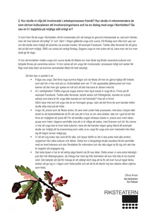  
3 
2. Hur skulle ni vilja bli involverade i arbetsprocessen framåt? Hur skulle ni rekommendera de
som skriver kulturplanen att involvera/organisera och ha en dialog med unga i Norrbotten? Ge
oss en 5 i topplista på möjliga sätt enligt er? 
 
Vi kom fram till att unga i Norrbotten vill bli involverade och att många är genuint intresserade av vad som händer,
men att man känner ett tydligt ”vi” och ”dem” i frågor gällande unga och vuxna. Ett förslag som ofta kom upp var
om det skulle vara möjligt att påverka via sociala medier, till exempel Facebook, Twitter eller liknande för att göra
det så lätt som möjligt. SMS var också ett vanligt förslag. Dagens unga är inte svåra att nå, bara man vet hur man
skall gå till väga.  
Vi tror att kontakten mellan unga och vuxna skulle bli lättare om man lärde sig förstå varandras kulturer och
började finnas på varandras arenor. Vi tror också att om unga blir involverade i processen tidigt och sedan får
följa med hela tiden så kommer samarbetet tillslut bli helt naturligt. 
 
De fem tips vi samlat in är: 
• Fråga oss unga. Det finns inga dumma frågor och de flesta vill mer än gärna hjälpa till! Initiativ
som det här vi har varit på nu, Kulturlabbet som var 17 okt uppskattas jättemycket och man
känner att det man gör spelar en roll och att det inte bara är slöseri med tid.  
• Ut i verkligheten! Träffa unga på ungas arenor men bjud också in unga till er. Finns på till
exempel Facebook, Twitter eller liknande, besök skolor och fritidsgårdar, kanske en e-post
adress som bara är för unga eller kanske en hel hemsida? Visa att ni finns!  
Glöm bara inte bort att unga inte är en homogen grupp, utan att det finns de som kanske hellre
skulle sitta med på ett möte. 
• Unga vill, precis som de flesta andra, få vara med under hela processen, inte bara i början eller
slutet av ett beslutsfattande så för att visa att ni bryr er om våra åsikter, tala om i god tid att det
finns en möjlighet att tycka till! För att behålla ungas intresse måste ni, precis som med vilken
grupp som helst i dagens samhälle visa att ni är villiga att satsa, med finanser och tid. Nu menar
vi inte att unga ska ta över hela kulturen, bara att det kanske någon gång ibland till exempel
skulle var möjligt att ha evenemang som valts ut av unga för unga och som medvetet inte riktar
sig till någon annan målgrupp.  
• Vi vill att ung kultur ska vara till för alla, och tipsar därför er att ni ska prata med alla sorters
ungdomar från olika kulturer och åldrar. Detta tror vi långsiktigt skulle resultera till ett samhälle
med en bred tolerans och stor förståelse för människor och där alla vågar ta för sig och det inte
är negativt att engagera sig. 
• Det sista tipset vi har är att aldrig säga blankt nej till nya idéer. Detta anser vi vara extra känsligt i
just den här åldersgruppen, då många har med sig från barnsben att ens röst inte är så mycket
värd. Det betyder att det för många är ett väldigt stort steg att ta för att över huvud taget tänka
tanken att ge sig in i någon som helst politik och att då få ett blankt nej kan släcka vilken stjärna
som helst.
Olivia Åman
Ida Karkiainen
Siri Pekkari
 