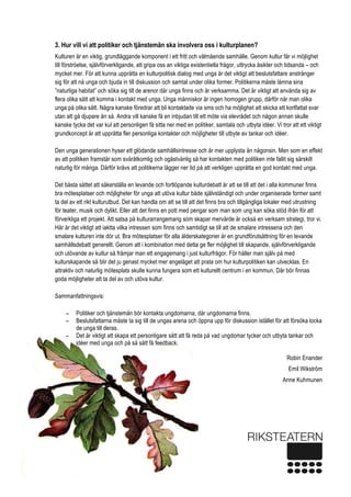  
4 
3. Hur vill vi att politiker och tjänstemän ska involvera oss i kulturplanen?
Kulturen är en viktig, grundläggande komponent i ett fritt och välmående samhälle. Genom kultur får vi möjlighet
till förströelse, självförverkligande, att gripa oss an viktiga existentiella frågor, uttrycka åsikter och tidsanda – och
mycket mer. För att kunna upprätta en kulturpolitisk dialog med unga är det viktigt att beslutsfattare anstränger
sig för att nå unga och bjuda in till diskussion och samtal under olika former. Politikerna måste lämna sina
”naturliga habitat” och söka sig till de arenor där unga finns och är verksamma. Det är viktigt att använda sig av
flera olika sätt att komma i kontakt med unga. Unga människor är ingen homogen grupp, därför når man olika
unga på olika sätt. Några kanske föredrar att bli kontaktade via sms och ha möjlighet att skicka ett kortfattat svar
utan att gå djupare än så. Andra vill kanske få en inbjudan till ett möte via elevrådet och någon annan skulle
kanske tycka det var kul att personligen få sitta ner med en politiker, samtala och utbyta idéer. Vi tror att ett viktigt
grundkoncept är att upprätta fler personliga kontakter och möjligheter till utbyte av tankar och idéer.
Den unga generationen hyser ett glödande samhällsintresse och är mer upplysta än någonsin. Men som en effekt
av att politiken framstår som svåråtkomlig och ogästvänlig så har kontakten med politiken inte fallit sig särskilt
naturlig för många. Därför krävs att politikerna lägger ner tid på att verkligen upprätta en god kontakt med unga.
Det bästa sättet att säkerställa en levande och fortlöpande kulturdebatt är att se till att det i alla kommuner finns
bra mötesplatser och möjligheter för unga att utöva kultur både självständigt och under organiserade former samt
ta del av ett rikt kulturutbud. Det kan handla om att se till att det finns bra och tillgängliga lokaler med utrustning
för teater, musik och dylikt. Eller att det finns en pott med pengar som man som ung kan söka stöd ifrån för att
förverkliga ett projekt. Att satsa på kulturarrangemang som skapar mervärde är också en verksam strategi, tror vi.
Här är det viktigt att iaktta vilka intressen som finns och samtidigt se till att de smalare intressena och den
smalare kulturen inte dör ut. Bra mötesplatser för alla ålderskategorier är en grundförutsättning för en levande
samhällsdebatt generellt. Genom att i kombination med detta ge fler möjlighet till skapande, självförverkligande
och utövande av kultur så främjar man ett engagemang i just kulturfrågor. För håller man själv på med
kulturskapande så blir det ju genast mycket mer angeläget att prata om hur kulturpolitiken kan utvecklas. En
attraktiv och naturlig mötesplats skulle kunna fungera som ett kulturellt centrum i en kommun. Där bör finnas
goda möjligheter att ta del av och utöva kultur.
Sammanfattningsvis:
− Politiker och tjänstemän bör kontakta ungdomarna, där ungdomarna finns.
− Beslutsfattarna måste ta sig till de ungas arena och öppna upp för diskussion istället för att försöka locka
de unga till deras.
− Det är viktigt att skapa ett personligare sätt att få reda på vad ungdomar tycker och utbyta tankar och
idéer med unga och på så sätt få feedback.
Robin Enander
Emil Wikström
Anne Kuhmunen
 
 