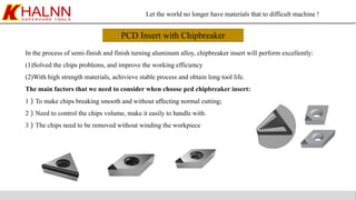 Let the world no longer have materials that to difficult machine !
PCD Insert with Chipbreaker
In the process of semi-finish and finish turning aluminum alloy, chipbreaker insert will perform excellently:
(1)Solved the chips problems, and improve the working efficiency
(2)With high strength materials, achivieve stable process and obtain long tool life.
The main factors that we need to consider when choose pcd chipbreaker insert:
1）To make chips breaking smooth and without affecting normal cutting;
2）Need to control the chips volume, make it easily to handle with.
3）The chips need to be removed without winding the workpiece
 