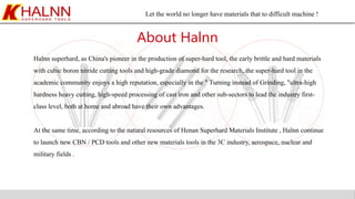 Let the world no longer have materials that to difficult machine !
About Halnn
Halnn superhard, as China's pioneer in the production of super-hard tool, the early brittle and hard materials
with cubic boron nitride cutting tools and high-grade diamond for the research, the super-hard tool in the
academic community enjoys a high reputation, especially in the " Turning instead of Grinding, "ultra-high
hardness heavy cutting, high-speed processing of cast iron and other sub-sectors to lead the industry first-
class level, both at home and abroad have their own advantages.
At the same time, according to the natural resources of Henan Superhard Materials Institute , Halnn continue
to launch new CBN / PCD tools and other new materials tools in the 3C industry, aerospace, nuclear and
military fields .
 