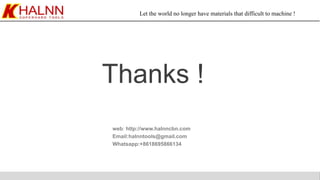 Let the world no longer have materials that difficult to machine !
web: http://www.halnncbn.com
Email:halnntools@gmail.com
Whatsapp:+8618695866134
Thanks !
 