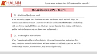 Let the world no longer have difficult to machine materials !
The Application of PCD Inserts
（1）Machining Non-ferrous metal
（2）Machining Non-metal materials
When machining copper, zinc, aluminum and other non-ferrous metals and their alloys, the
material easily adheres to insert. Due to the low friction coefficient of PCD and the small affinity
with non-ferrous metals, PCD tool can effectively prevent the metal from binding with the tool,
and the blade deformation and can obtain good surface quality.
When Processing glass fiber reinforced plastic, silicon packing materials, hard carbon fiber /
epoxy composite materials, carbide insert will wear serious tool, difficult to process, and PCD
tool have high hardness, wear resistance, high processing efficiency.
 