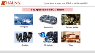 Let the world no longer have difficult to machine materials !
Wood
Automotive Ferrous MetalsAerospace
3C IndustryGraphite
The Application of PCD Inserts
 