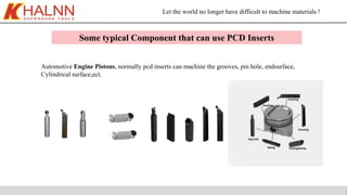 Let the world no longer have difficult to machine materials !
Some typical Component that can use PCD Inserts
Automotive Engine Pistons, normally pcd inserts can machine the grooves, pin hole, endsurface,
Cylindrical surface,ect.
 