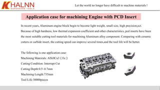 Let the world no longer have difficult to machine materials !
Application case for machining Engine with PCD Insert
In recent years, Aluminum engine block begin to become light weight, small size, high precision,ect.
Becasue of high hardness, low thermal expansion coefficient and other characteristics, pcd inserts have been
the most suitable cutting tool materials for machining Aluminum alloy component. Comparing with ceramic
cutters or carbide insert, the cutting speed can improve several times,and the tool life will be better.
The following is one application case:
Machining Mateirals: AlSi9Cu3（Fe）
Cutting Condition: Interrupt Cut
Cutting Depth:0.5~0.7mm
Machining Length:735mm
Tool Life:30000pieces
 