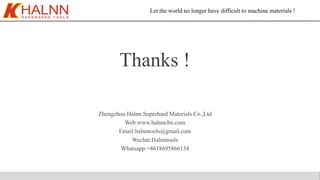 Let the world no longer have difficult to machine materials !
Thanks !
Zhengzhou Halnn Superhard Materials Co.,Ltd
Web:www.halnncbn.com
Email:halnntools@gmail.com
Wechat:Halnntools
Whatsapp:+8618695866134
 