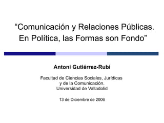 “ Comunicación y Relaciones Públicas. En Política, las Formas son Fondo”   Antoni Gutiérrez-Rubí Facultad de Ciencias Sociales, Jurídicas  y de la Comunicación. Universidad de Valladolid 13 de Diciembre de 2006 