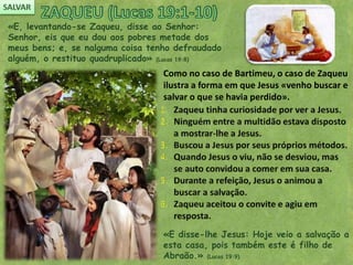 «E, levantando-se Zaqueu, disse ao Senhor:
Senhor, eis que eu dou aos pobres metade dos
meus bens; e, se nalguma coisa tenho defraudado
alguém, o restituo quadruplicado» (Lucas 19:8)
Como no caso de Bartimeu, o caso de Zaqueu
ilustra a forma em que Jesus «venho buscar e
salvar o que se havia perdido».
«E disse-lhe Jesus: Hoje veio a salvação a
esta casa, pois também este é filho de
Abraão.» (Lucas 19:9)
 