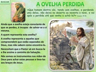 «Que homem dentre vós, tendo cem ovelhas, e perdendo
uma delas, não deixa no deserto as noventa e nove, e vai
após a perdida até que venha a achá-la?» (Lucas 15:4)
Ainda que a ovelha esteja consciente de
que se perdeu, é incapaz de salvar-se a si
mesma.
A quem representa esta ovelha?
A ovelha representa a aqueles que
compreendem que estão separados de
Deus, mas não sabem como encontra-lo.
Necessitam que o Pastor vá em busca-la
e lhe ensine o caminho da Salvação.
Nós somos os instrumentos nas mãos de
Deus para achar estas pessoas e leva-las
aos braços de Jesus.
 