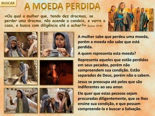 «Ou qual a mulher que, tendo dez dracmas, se
perder uma dracma, não acende a candeia, e varre a
casa, e busca com diligência até a achar?» (Lucas 15:8)
A mulher sabe que perdeu uma moeda,
porém a moeda não sabe que está
perdida.
A quem representa esta moeda?
Representa aqueles que estão perdidos
em seus pecados, porém não
compreendem sua condição. Estão
separados de Deus, porém não o sabem.
Jesus se preocupa até pelos que são
indiferentes ao seu amor.
Ele quer que estas pessoas sejam
procuradas diligentemente, que se lhes
ensine sua condição, e que possam
compreende-la e buscar a Salvação.
 