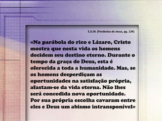 «Na parábola do rico e Lázaro, Cristo
mostra que nesta vida os homens
decidem seu destino eterno. Durante o
tempo da graça de Deus, esta é
oferecida a toda a humanidade. Mas, se
os homens desperdiçam as
oportunidades na satisfação própria,
afastam-se da vida eterna. Não lhes
será concedida nova oportunidade.
Por sua própria escolha cavaram entre
eles e Deus um abismo intransponível»
E.G.W. (Parábolas de Jesus, pg. 134)
 