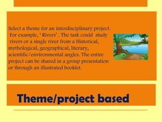 Theme/project based
Select a theme for an interdisciplinary project.
For example, ‘ Rivers’ . The task could study
rivers or a single river from a Historical,
mythological, geographical, literary,
scientific/environmental angles. The entire
project can be shared in a group presentation
or through an illustrated booklet.
 