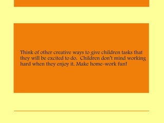 • Think of other creative ways to give children tasks that
they will be excited to do. Children don’t mind working
hard when they enjoy it. Make home-work fun!
 