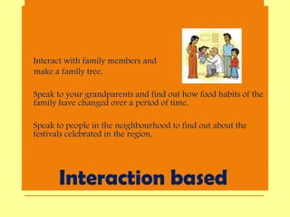 Interaction based
• Interact with family members and
make a family tree.
• Speak to your grandparents and find out how food habits of the
family have changed over a period of time.
• Speak to people in the neighbourhood to find out about the
festivals celebrated in the region.
 