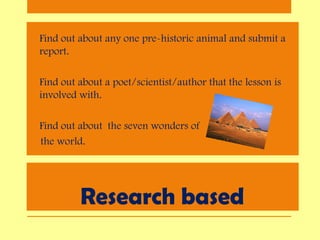Research based
• Find out about any one pre-historic animal and submit a
report.
• Find out about a poet/scientist/author that the lesson is
involved with.
• Find out about the seven wonders of
the world.
 