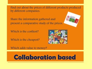 Collaboration based
• Find out about the prices of different products produced
by different companies.
• Share the information gathered and
• present a comparative study of the prices.
• Which is the costliest?
• Which is the cheapest?
• Which adds value to money?
 