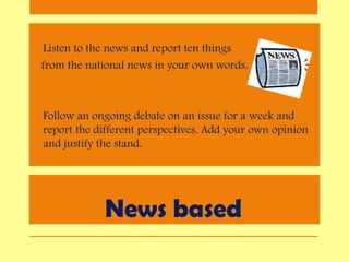 News based
• Listen to the news and report ten things
from the national news in your own words.
• Follow an ongoing debate on an issue for a week and
report the different perspectives. Add your own opinion
and justify the stand.
 