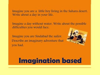 Imagination based
• Imagine you are a little boy living in the Sahara desert.
Write about a day in your life.
• Imagine a day without water. Write about the possible
difficulties you would face.
• Imagine you are Sindabad the sailor.
Describe an imaginary adventure that
you had.
 