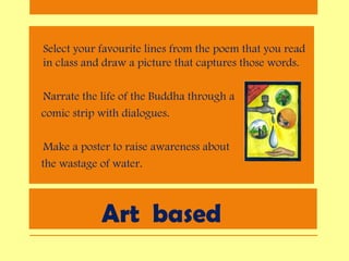 Art based
• Select your favourite lines from the poem that you read
in class and draw a picture that captures those words.
• Narrate the life of the Buddha through a
comic strip with dialogues.
• Make a poster to raise awareness about
the wastage of water.
 