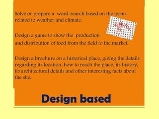 Design based
Solve or prepare a word-search based on the terms
related to weather and climate.
Design a game to show the production
and distribution of food from the field to the market.
Design a brochure on a historical place, giving the details
regarding its location, how to reach the place, its history,
its architectural details and other interesting facts about
the site.
•
 