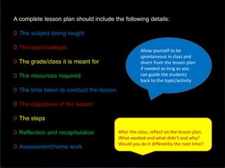 A complete lesson plan should include the following details:
0 The subject being taught
0 The topic/subtopic
0 The grade/class it is meant for
0 The resources required
0 The time taken to conduct the lesson
0 The objectives of the lesson
0 The steps
0 Reflection and recapitulation
0 Assessment/home work
Allow yourself to be
spontaneous in class and
divert from the lesson plan
if needed as long as you
can guide the students
back to the topic/activity
After the class, reflect on the lesson plan.
What worked and what didn’t and why?
Would you do it differently the next time?
 