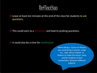 Reflection
0 Leave at least ten minutes at the end of the class for students to ask
questions.
0 This could start as a discussion and lead to probing questions.
0 It could also be a time for clarification
While taking a lesson on flowers
you could bring in poems, songs
art , craft, dance related to
flowers to make the lesson lively
and for students to find
connections between different
subjects.
 
