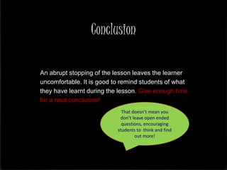 Conclusion
An abrupt stopping of the lesson leaves the learner
uncomfortable. It is good to remind students of what
they have learnt during the lesson. Give enough time
for a neat conclusion!
That doesn’t mean you
don’t leave open ended
questions, encouraging
students to think and find
out more!
 