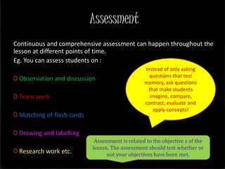 Assessment
Continuous and comprehensive assessment can happen throughout the
lesson at different points of time.
Eg. You can assess students on :
0 Observation and discussion
0 Team work
0 Matching of flash cards
0 Drawing and labelling
0 Research work etc.
Instead of only asking
questions that test
memory, ask questions
that make students
imagine, compare,
contrast, evaluate and
apply concepts!
Assessment is related to the objective s of the
lesson. The assessment should test whether or
not your objectives have been met.
 