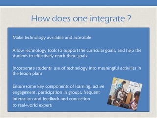 How does one integrate ?
Make technology available and accessible
Allow technology tools to support the curricular goals, and help the
students to effectively reach these goals
Incorporate students’ use of technology into meaningful activities in
the lesson plans
Ensure some key components of learning: active
engagement, participation in groups, frequent
interaction and feedback and connection
to real-world experts
 