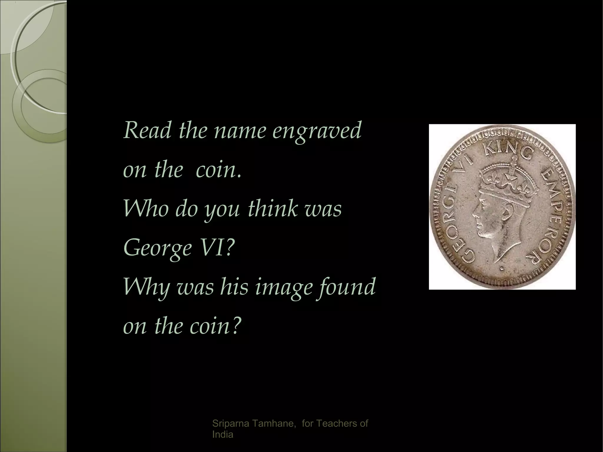 Read the name engraved
on the coin.
Who do you think was
George VI?
Why was his image found
on the coin?
Sriparna Tamhane, for Teachers of
India