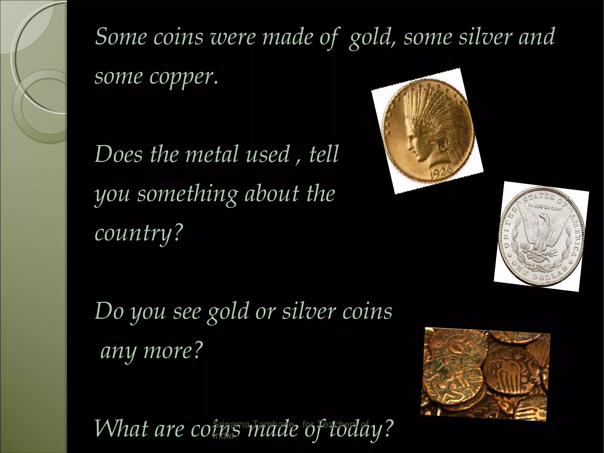 Some coins were made of gold, some silver and
some copper.
Does the metal used , tell
you something about the
country?
Do you see gold or silver coins
any more?
What are coins made of today?Sriparna Tamhane, for Teachers of
India