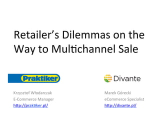 Retailer’s	
  Dilemmas	
  on	
  the	
  
Way	
  to	
  Mul4channel	
  Sale	
  


Krzysztof	
  Włodarczak	
     Marek	
  Górecki	
  
E-­‐Commerce	
  Manager	
     eCommerce	
  Specialist	
  
h<p://prak4ker.pl/	
          h<p://divante.pl/	
  
	
                            	
  
 