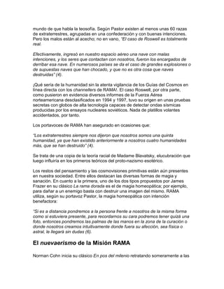 mundo de que habla la teosofía. Según Pastor existen al menos unas 60 razas
de extraterrestres, agrupadas en una confederación y con buenas intenciones.
Pero los malos están al acecho; no en vano, “El caso de Roswell es totalmente
real.

Efectivamente, ingresó en nuestro espacio aéreo una nave con malas
intenciones, y los seres que contactan con nosotros, fueron los encargados de
derribar esa nave. En numerosos países se da el caso de grandes explosiones o
de supuestas naves que han chocado, y que no es otra cosa que naves
destruidas” (4).

¡Qué sería de la humanidad sin la atenta vigilancia de los Guías del Cosmos en
línea directa con los channellers de RAMA!. El caso Roswell, por otra parte,
como pusieron en evidencia diversos informes de la Fuerza Aérea
norteamericana desclasificados en 1994 y 1997, tuvo su origen en unas pruebas
secretas con globos de alta tecnología capaces de detectar ondas sísmicas
producidas por los ensayos nucleares soviéticos. Nada de platillos volantes
accidentados, por tanto.

Los portavoces de RAMA han asegurado en ocasiones que:

“Los extraterrestres siempre nos dijeron que nosotros somos una quinta
humanidad, ya que han existido anteriormente a nosotros cuatro humanidades
más, que se han destruido” (4).

Se trata de una copia de la teoría racial de Madame Blavatsky, elucubración que
luego influiría en los primeros teóricos del proto-nazismo esotérico.

Los restos del pensamiento y las cosmovisiones primitivas están aún presentes
en nuestra sociedad. Entre ellos destacan las diversas formas de magia y
sanación. En cuanto a la primera, uno de los dos tipos propuestos por James
Frazer en su clásico La rama dorada es el de magia homeopática; por ejemplo,
para dañar a un enemigo basta con destruir una imagen del mismo. RAMA
utiliza, según su portavoz Pastor, la magia homeopática con intención
benefactora:

“Si es a distancia pondremos a la persona frente a nosotros de la misma forma
como si estuviera presente, para recordarnos su cara podremos tener quizá una
foto, entonces pondremos las palmas de las manos en la zona de la curación o
donde nosotros creamos intuitivamente donde fuera su afección, sea física o
astral, le llegará sin dudas (6).

El nuevaerismo de la Misión RAMA

Norman Cohn inicia su clásico En pos del milenio retratando someramente a las
 