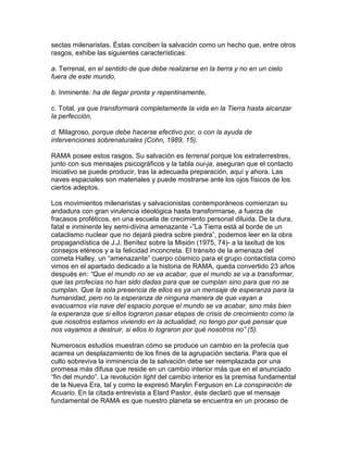 sectas milenaristas. Éstas conciben la salvación como un hecho que, entre otros
rasgos, exhibe las siguientes características:

a. Terrenal, en el sentido de que debe realizarse en la tierra y no en un cielo
fuera de este mundo,

b. Inminente: ha de llegar pronta y repentinamente,

c. Total, ya que transformará completamente la vida en la Tierra hasta alcanzar
la perfección,

d. Milagroso, porque debe hacerse efectivo por, o con la ayuda de
intervenciones sobrenaturales (Cohn, 1989, 15).

RAMA posee estos rasgos. Su salvación es terrenal porque los extraterrestres,
junto con sus mensajes psicográficos y la tabla oui-ja, aseguran que el contacto
iniciativo se puede producir, tras la adecuada preparación, aquí y ahora. Las
naves espaciales son materiales y puede mostrarse ante los ojos físicos de los
ciertos adeptos.

Los movimientos milenaristas y salvacionistas contemporáneos comienzan su
andadura con gran virulencia ideológica hasta transformarse, a fuerza de
fracasos proféticos, en una escuela de crecimiento personal diluida. De la dura,
fatal e inminente ley semi-divina amenazante -”La Tierra está al borde de un
cataclismo nuclear que no dejará piedra sobre piedra”, podemos leer en la obra
propagandística de J.J. Benítez sobre la Misión (1975, 74)- a la laxitud de los
consejos etéreos y a la felicidad inconcreta. El tránsito de la amenaza del
cometa Halley, un “amenazante” cuerpo cósmico para el grupo contactista como
vimos en el apartado dedicado a la historia de RAMA, queda convertido 23 años
después en: “Que el mundo no se va acabar, que el mundo se va a transformar,
que las profecías no han sido dadas para que se cumplan sino para que no se
cumplan. Que la sola presencia de ellos es ya un mensaje de esperanza para la
humanidad, pero no la esperanza de ninguna manera de que vayan a
evacuarnos vía nave del espacio porque el mundo se va acabar, sino más bien
la esperanza que si ellos lograron pasar etapas de crisis de crecimiento como la
que nosotros estamos viviendo en la actualidad, no tengo por qué pensar que
nos vayamos a destruir, si ellos lo lograron por qué nosotros no” (5).

Numerosos estudios muestran cómo se produce un cambio en la profecía que
acarrea un desplazamiento de los fines de la agrupación sectaria. Para que el
culto sobreviva la inminencia de la salvación debe ser reemplazada por una
promesa más difusa que reside en un cambio interior más que en el anunciado
“fin del mundo”. La revolución light del cambio interior es la premisa fundamental
de la Nueva Era, tal y como la expresó Marylin Ferguson en La conspiración de
Acuario. En la citada entrevista a Elard Pastor, éste declaró que el mensaje
fundamental de RAMA es que nuestro planeta se encuentra en un proceso de
 