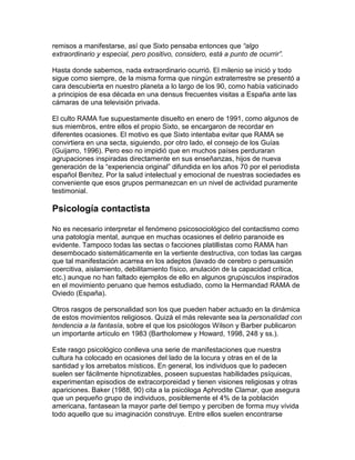 remisos a manifestarse, así que Sixto pensaba entonces que “algo
extraordinario y especial, pero positivo, considero, está a punto de ocurrir”.

Hasta donde sabemos, nada extraordinario ocurrió. El milenio se inició y todo
sigue como siempre, de la misma forma que ningún extraterrestre se presentó a
cara descubierta en nuestro planeta a lo largo de los 90, como había vaticinado
a principios de esa década en una densus frecuentes visitas a España ante las
cámaras de una televisión privada.

El culto RAMA fue supuestamente disuelto en enero de 1991, como algunos de
sus miembros, entre ellos el propio Sixto, se encargaron de recordar en
diferentes ocasiones. El motivo es que Sixto intentaba evitar que RAMA se
convirtiera en una secta, siguiendo, por otro lado, el consejo de los Guías
(Guijarro, 1996). Pero eso no impidió que en muchos países perduraran
agrupaciones inspiradas directamente en sus enseñanzas, hijos de nueva
generación de la “experiencia original” difundida en los años 70 por el periodista
español Benítez. Por la salud intelectual y emocional de nuestras sociedades es
conveniente que esos grupos permanezcan en un nivel de actividad puramente
testimonial.

Psicología contactista

No es necesario interpretar el fenómeno psicosociológico del contactismo como
una patología mental, aunque en muchas ocasiones el delirio paranoide es
evidente. Tampoco todas las sectas o facciones platillistas como RAMA han
desembocado sistemáticamente en la vertiente destructiva, con todas las cargas
que tal manifestación acarrea en los adeptos (lavado de cerebro o persuasión
coercitiva, aislamiento, debilitamiento físico, anulación de la capacidad crítica,
etc.) aunque no han faltado ejemplos de ello en algunos grupúsculos inspirados
en el movimiento peruano que hemos estudiado, como la Hermandad RAMA de
Oviedo (España).

Otros rasgos de personalidad son los que pueden haber actuado en la dinámica
de estos movimientos religiosos. Quizá el más relevante sea la personalidad con
tendencia a la fantasía, sobre el que los psicólogos Wilson y Barber publicaron
un importante artículo en 1983 (Bartholomew y Howard, 1998, 248 y ss.).

Este rasgo psicológico conlleva una serie de manifestaciones que nuestra
cultura ha colocado en ocasiones del lado de la locura y otras en el de la
santidad y los arrebatos místicos. En general, los individuos que lo padecen
suelen ser fácilmente hipnotizables, poseen supuestas habilidades psíquicas,
experimentan episodios de extracorporeidad y tienen visiones religiosas y otras
apariciones. Baker (1988, 90) cita a la psicóloga Aphrodite Clamar, que asegura
que un pequeño grupo de individuos, posiblemente el 4% de la población
americana, fantasean la mayor parte del tiempo y perciben de forma muy vívida
todo aquello que su imaginación construye. Entre ellos suelen encontrarse
 