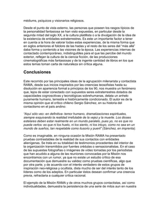 médiums, psíquicos y visionarios religiosos.

Desde el punto de vista externo, las personas que poseen los rasgos típicos de
la personalidad fantasiosa se han visto expuestas, en particular desde la
segunda mitad del siglo XX, a la cultura platillista o a la divulgación de la idea de
la existencia de entidades extraterrestres. Es este un importante factor a tener
en cuenta a la hora de valorar todas estas experiencias, de la misma forma que
en siglos anteriores el folclore de las hadas y el resto de los seres del “más allá”
daba forma y contenido a las visiones de la época. Las experiencias internas de
contactado contemporáneo, indistinguibles para el que las percibe del mundo
exterior, reflejan la cultura de la ciencia ficción, de las producciones
cinematográficas más fantasiosas y de la ingente cantidad de libros en los que
estos temas toman carta de naturaleza sin crítica alguna.

Conclusiones

Este recorrido por las principales ideas de la agrupación milenarista y contactista
RAMA, desde sus inicios inspirados por las creencias teosofistas hasta su
disolución en apariencia formal a principios de los 90, nos muestra un fenómeno
que, lejos de estar conectado con supuestos seres extraterrestres dotados de
capacidades cognoscitivas y tecnológicas sobrehumanas, delata un anhelo
puramente humano, terrestre e históricamente condicionado. El autor es de la
misma opinión que el crítico chileno Sergio Sánchez, en su historia del
contactismo en el país andino:

“Aquí sólo veo -en definitiva- temor humano, dramatizaciones espirituales,
siempre esquivando la realidad irrefutable de la vejez y la muerte. Los dioses
estelares deben estar realmente en un mundo paralelo, pues yo, no es que no
pueda verlos: es que ni los huelo, ni los siento, ni los intuyo, como no sea en un
mundo de sueños, tan respetable como ilusorio y pueril” (Sánchez, en imprenta).

Como es imaginable, en ninguna ocasión la Misión RAMA ha presentado
pruebas contrastables de la realidad de sus contactos con entidades
alienígenas. Se trata en su totalidad de testimonios procedentes del interior de
la organización transmitidos por fuentes crédulas o sensacionalistas. En el caso
de las supuestas fotografías o imágenes de vídeo tomadas por los periodistas
que han acudido a alguna de las reuniones convocadas por la Misión nos
encontramos con un rumor, ya que no existe un estudio crítico de esa
documentación que demuestre su validez como pruebas científicas, algo que
por otra parte, y de acuerdo con el interés verdadero de estos grupos de
inspiración neo-religiosa y ocultista, dista mucho de ser del interés tanto de los
líderes como de los adeptos. En particular éstos desean confirmar una creencia
previa, refractaria a cualquier crítica racional.

El ejemplo de la Misión RAMA y de otros muchos grupos contactistas, así como
individualidades, demuestra la persistencia de una serie de mitos aun en nuestra
 